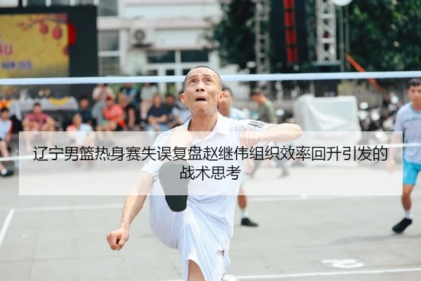 辽宁男篮热身赛失误复盘赵继伟组织效率回升引发的战术思考